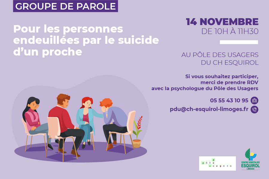 Groupe de parole pour les personnes endeuillées par le suicide d'un proche. 14 novembre 2023 de 10h00 à 11H30 au Pôle des usagers du Centre Hospitalier Esquirol. Si vous souhaitez participer, merci de prendre rendez-vous avec la psychologue du Pôle des Usagers. Téléphone : 05 55 43 10 95 E-mail : pdu@ch-esquirol-limoges.fr